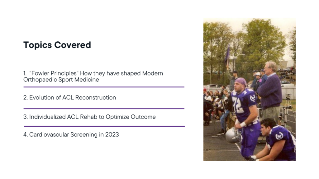 Topics Covered
"Fowler Principles" How they have shaped Modern Orthopaedic Sport Medicine
Evolution of ACL Reconstruction
Individualized ACL Rehab to Optimize Outcome
Cardiovascular Screening in 2023